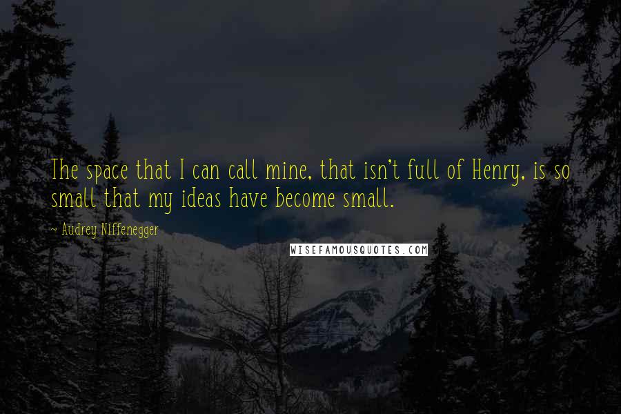 Audrey Niffenegger Quotes: The space that I can call mine, that isn't full of Henry, is so small that my ideas have become small.