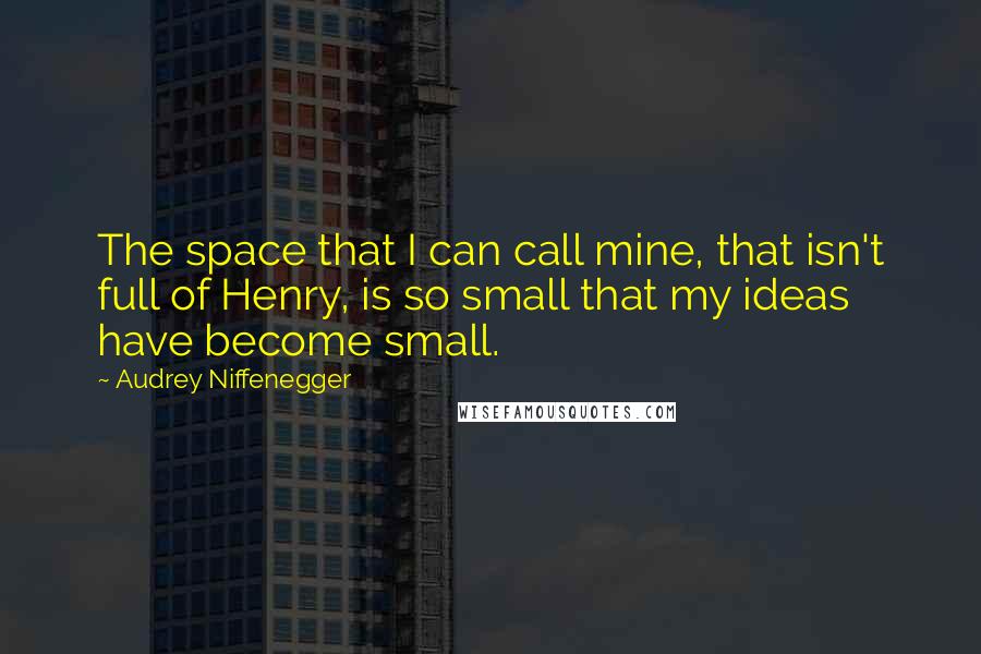 Audrey Niffenegger Quotes: The space that I can call mine, that isn't full of Henry, is so small that my ideas have become small.