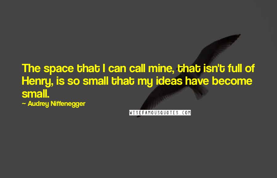 Audrey Niffenegger Quotes: The space that I can call mine, that isn't full of Henry, is so small that my ideas have become small.