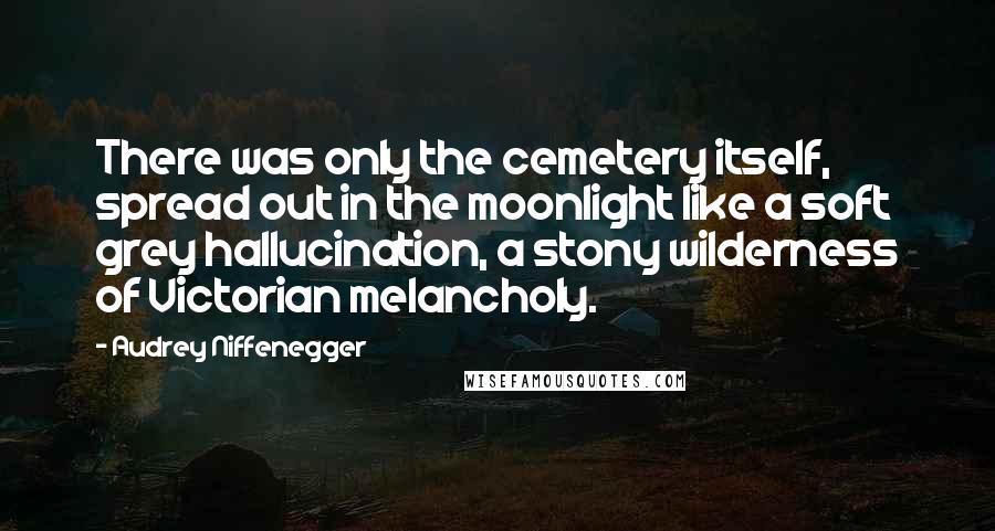 Audrey Niffenegger Quotes: There was only the cemetery itself, spread out in the moonlight like a soft grey hallucination, a stony wilderness of Victorian melancholy.