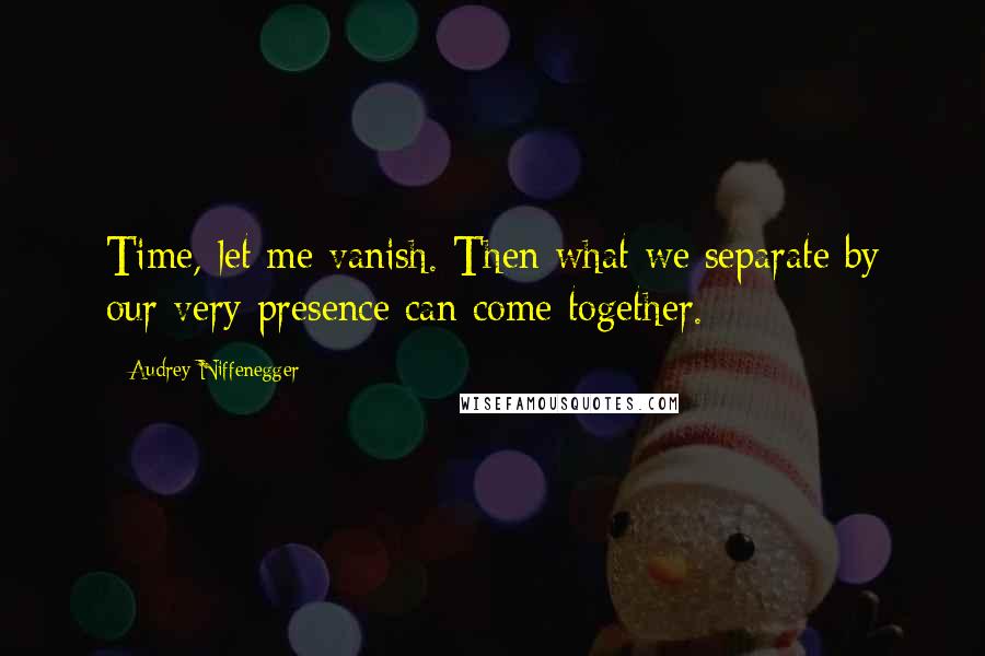 Audrey Niffenegger Quotes: Time, let me vanish. Then what we separate by our very presence can come together.