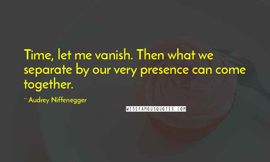 Audrey Niffenegger Quotes: Time, let me vanish. Then what we separate by our very presence can come together.