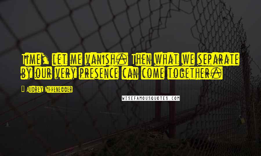 Audrey Niffenegger Quotes: Time, let me vanish. Then what we separate by our very presence can come together.