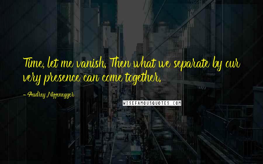 Audrey Niffenegger Quotes: Time, let me vanish. Then what we separate by our very presence can come together.