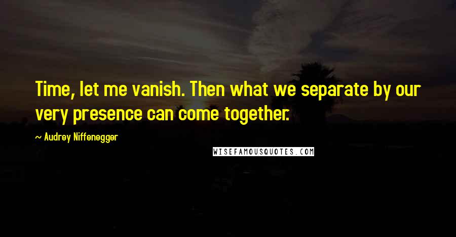 Audrey Niffenegger Quotes: Time, let me vanish. Then what we separate by our very presence can come together.