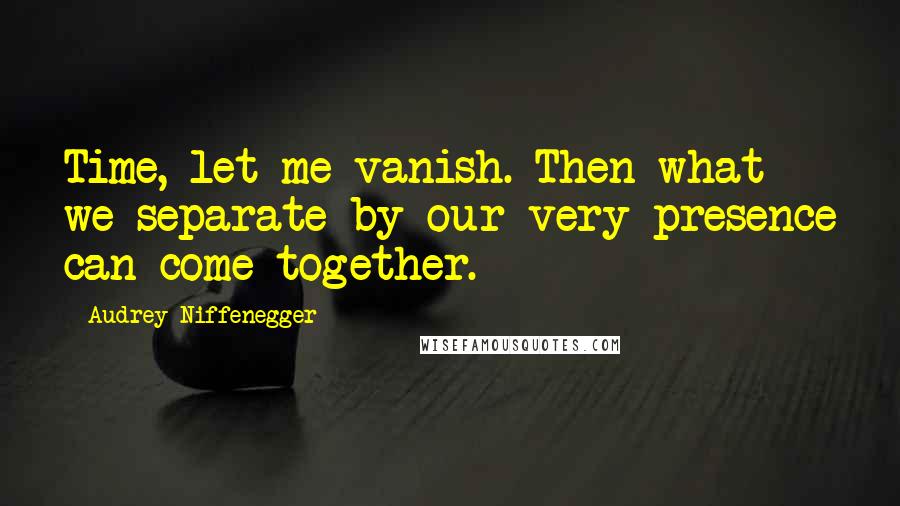 Audrey Niffenegger Quotes: Time, let me vanish. Then what we separate by our very presence can come together.