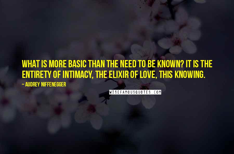 Audrey Niffenegger Quotes: What is more basic than the need to be known? It is the entirety of intimacy, the elixir of love, this knowing.