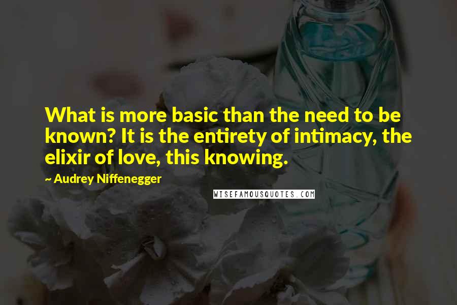 Audrey Niffenegger Quotes: What is more basic than the need to be known? It is the entirety of intimacy, the elixir of love, this knowing.
