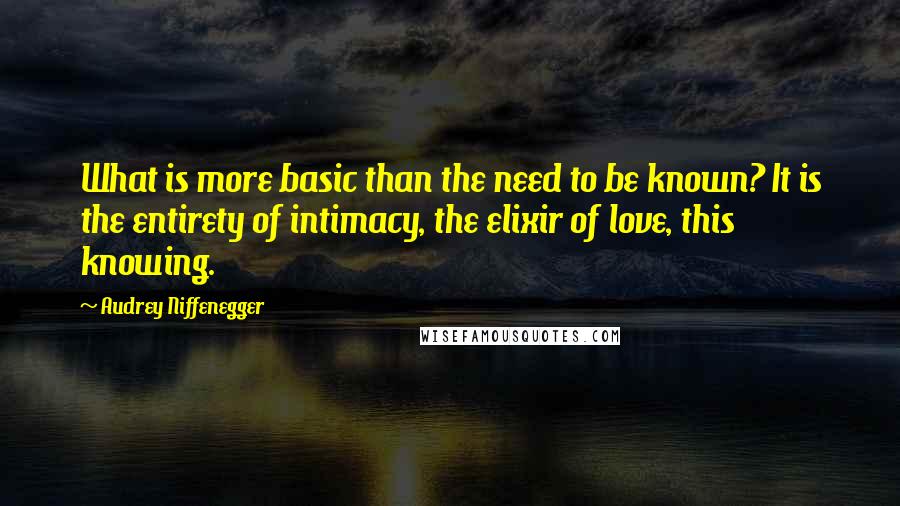 Audrey Niffenegger Quotes: What is more basic than the need to be known? It is the entirety of intimacy, the elixir of love, this knowing.