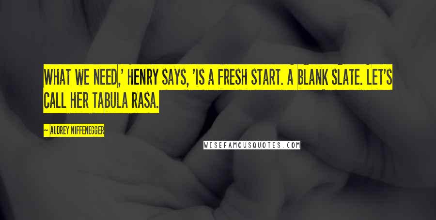 Audrey Niffenegger Quotes: What we need,' Henry says, 'is a fresh start. A blank slate. Let's call her Tabula Rasa.