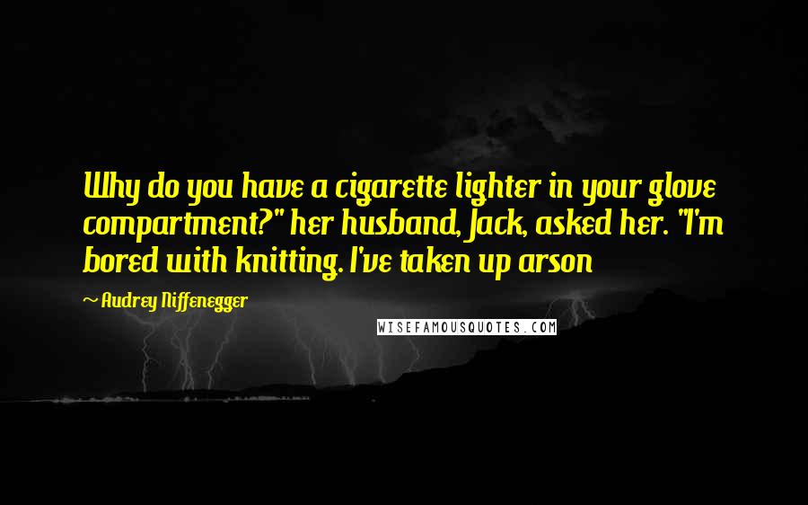Audrey Niffenegger Quotes: Why do you have a cigarette lighter in your glove compartment?" her husband, Jack, asked her. "I'm bored with knitting. I've taken up arson