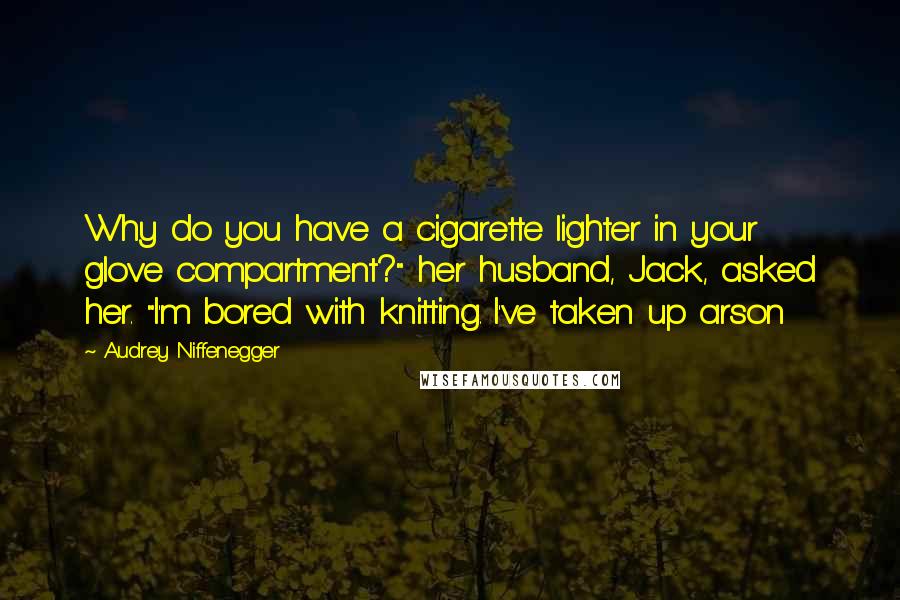 Audrey Niffenegger Quotes: Why do you have a cigarette lighter in your glove compartment?" her husband, Jack, asked her. "I'm bored with knitting. I've taken up arson