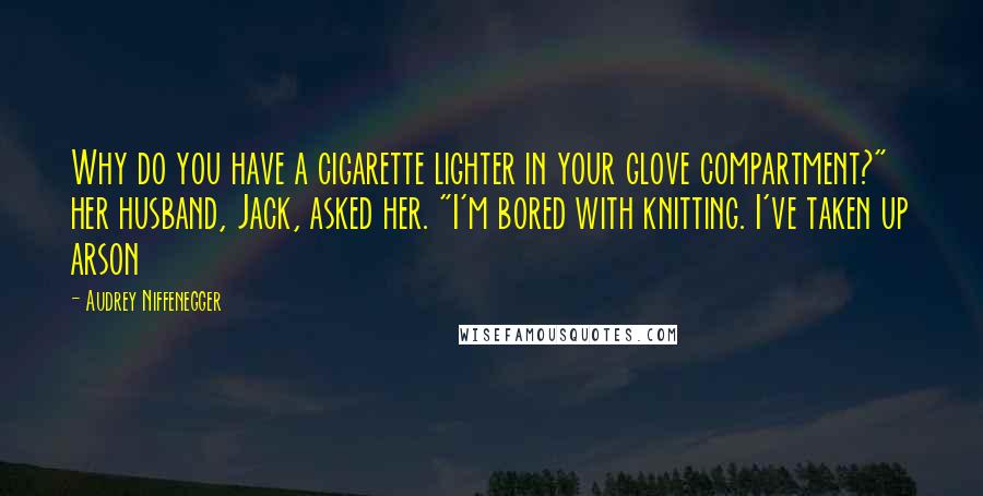 Audrey Niffenegger Quotes: Why do you have a cigarette lighter in your glove compartment?" her husband, Jack, asked her. "I'm bored with knitting. I've taken up arson