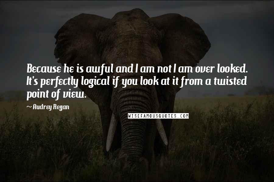 Audrey Regan Quotes: Because he is awful and I am not I am over looked. It's perfectly logical if you look at it from a twisted point of view.