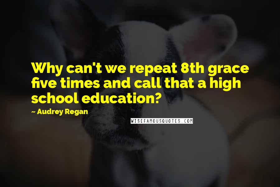 Audrey Regan Quotes: Why can't we repeat 8th grace five times and call that a high school education?