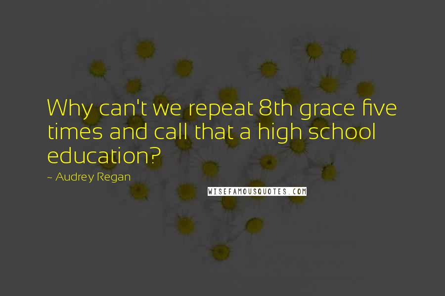 Audrey Regan Quotes: Why can't we repeat 8th grace five times and call that a high school education?