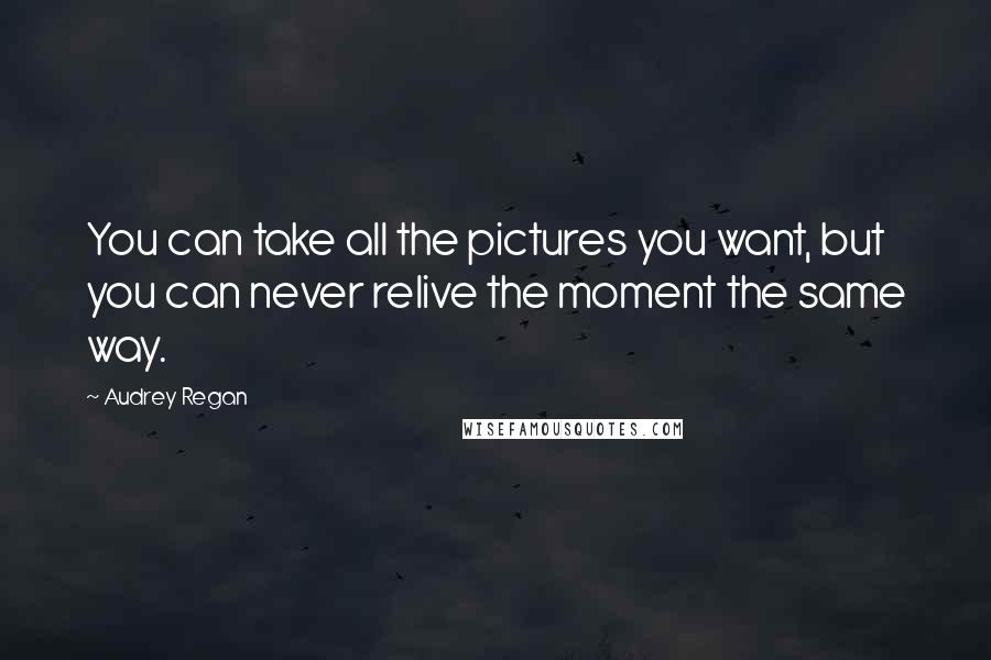 Audrey Regan Quotes: You can take all the pictures you want, but you can never relive the moment the same way.