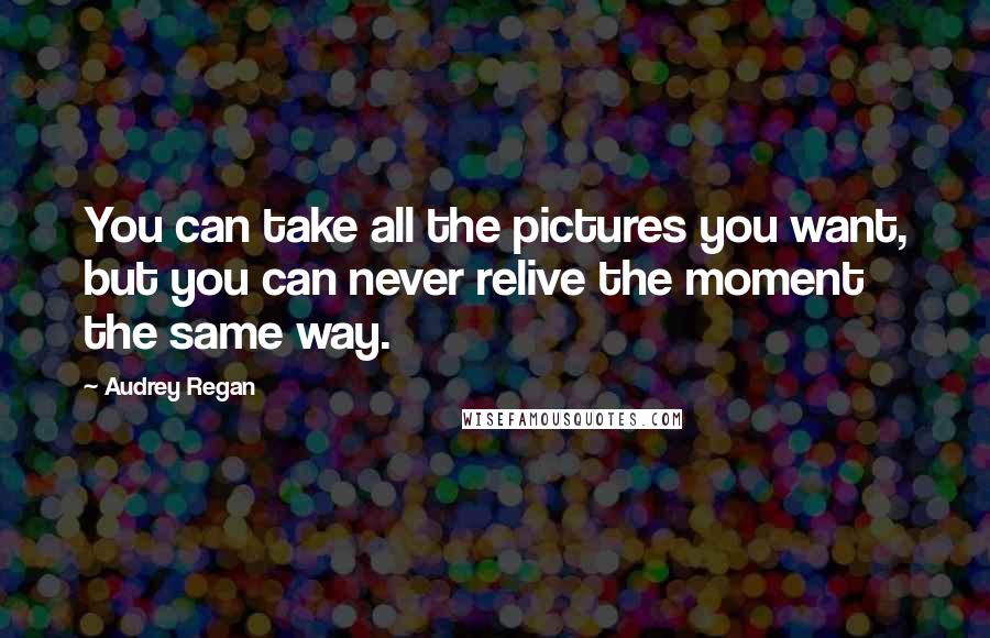 Audrey Regan Quotes: You can take all the pictures you want, but you can never relive the moment the same way.
