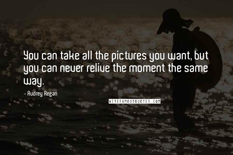 Audrey Regan Quotes: You can take all the pictures you want, but you can never relive the moment the same way.