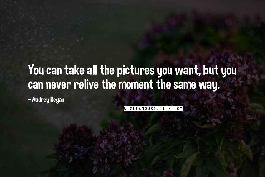 Audrey Regan Quotes: You can take all the pictures you want, but you can never relive the moment the same way.