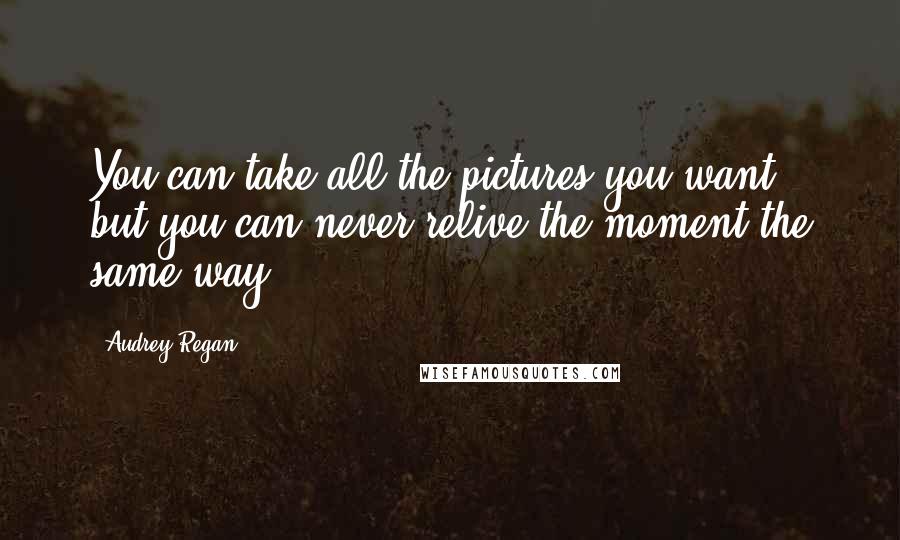 Audrey Regan Quotes: You can take all the pictures you want, but you can never relive the moment the same way.