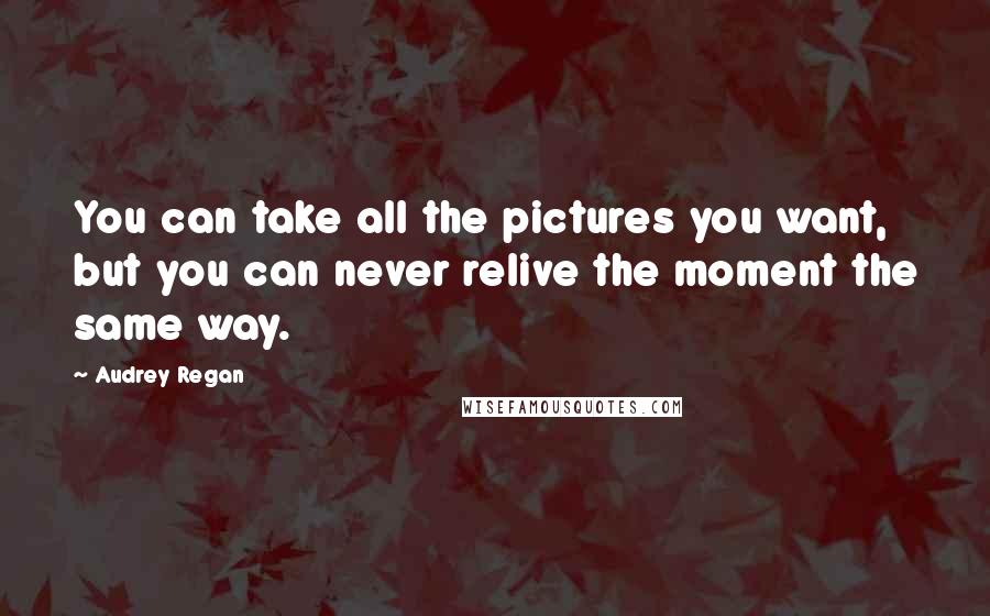 Audrey Regan Quotes: You can take all the pictures you want, but you can never relive the moment the same way.