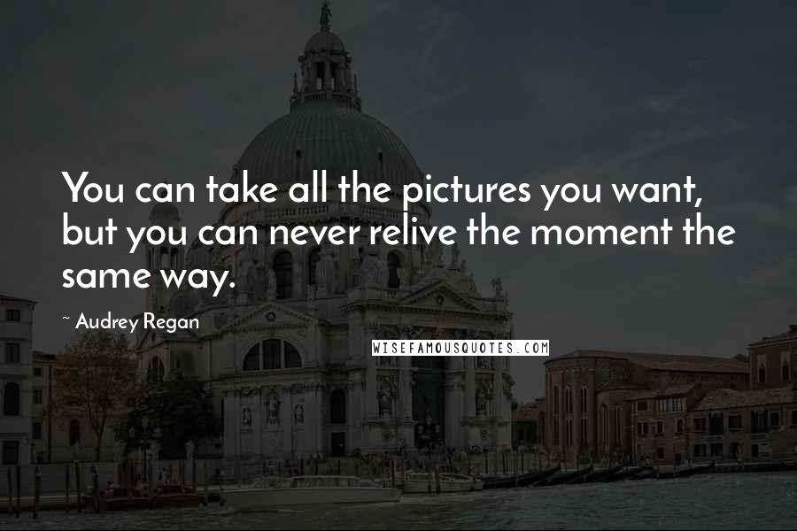 Audrey Regan Quotes: You can take all the pictures you want, but you can never relive the moment the same way.