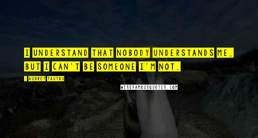 Audrey Tautou Quotes: I understand that nobody understands me, but I can't be someone I'm not.