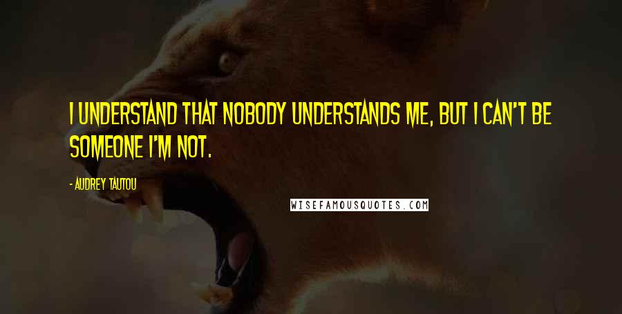 Audrey Tautou Quotes: I understand that nobody understands me, but I can't be someone I'm not.