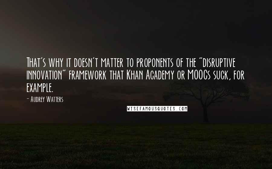 Audrey Watters Quotes: That's why it doesn't matter to proponents of the "disruptive innovation" framework that Khan Academy or MOOCs suck, for example.