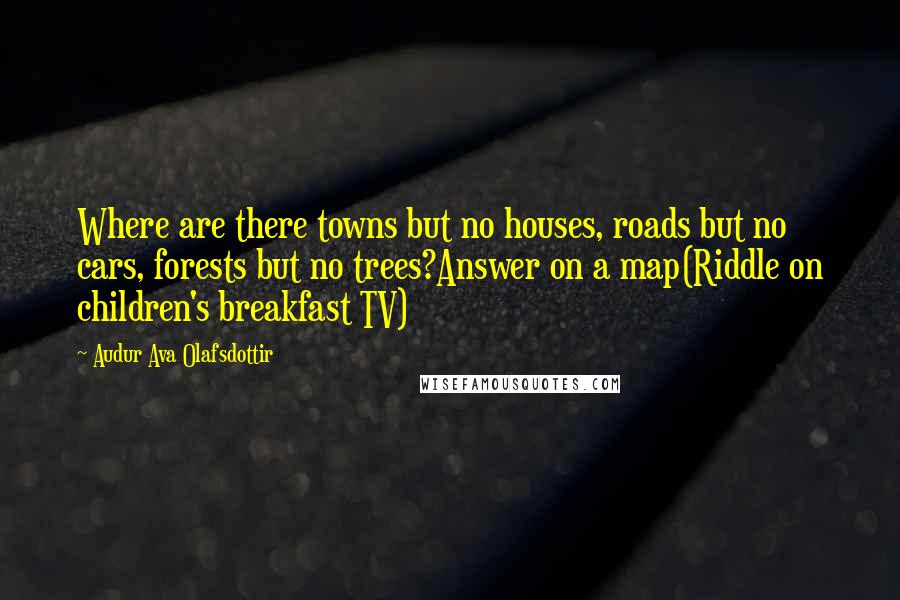 Audur Ava Olafsdottir Quotes: Where are there towns but no houses, roads but no cars, forests but no trees?Answer on a map(Riddle on children's breakfast TV)