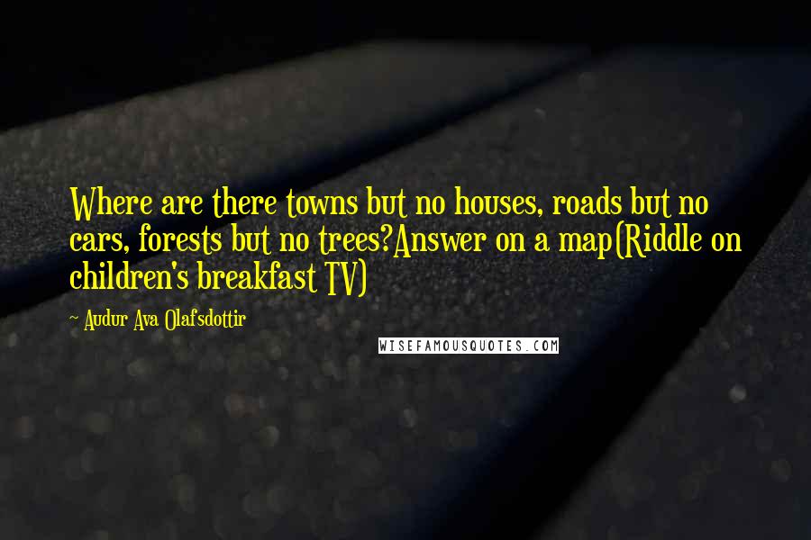 Audur Ava Olafsdottir Quotes: Where are there towns but no houses, roads but no cars, forests but no trees?Answer on a map(Riddle on children's breakfast TV)