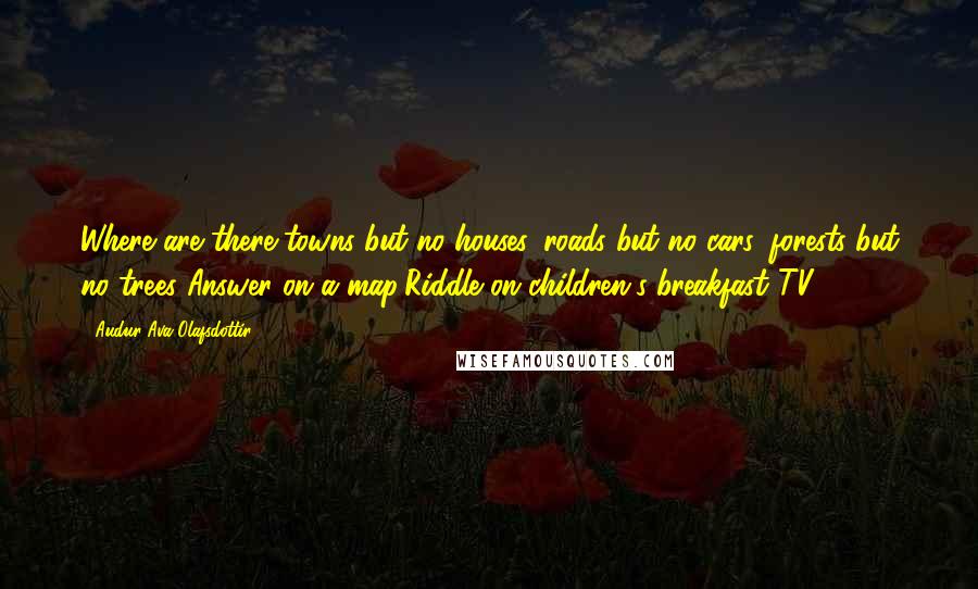 Audur Ava Olafsdottir Quotes: Where are there towns but no houses, roads but no cars, forests but no trees?Answer on a map(Riddle on children's breakfast TV)