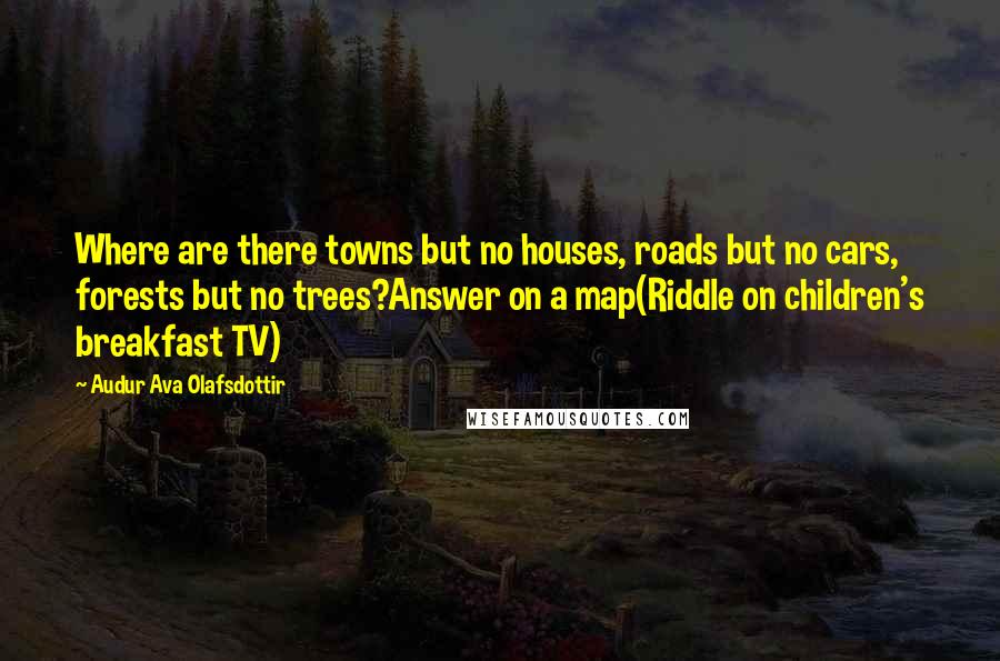 Audur Ava Olafsdottir Quotes: Where are there towns but no houses, roads but no cars, forests but no trees?Answer on a map(Riddle on children's breakfast TV)
