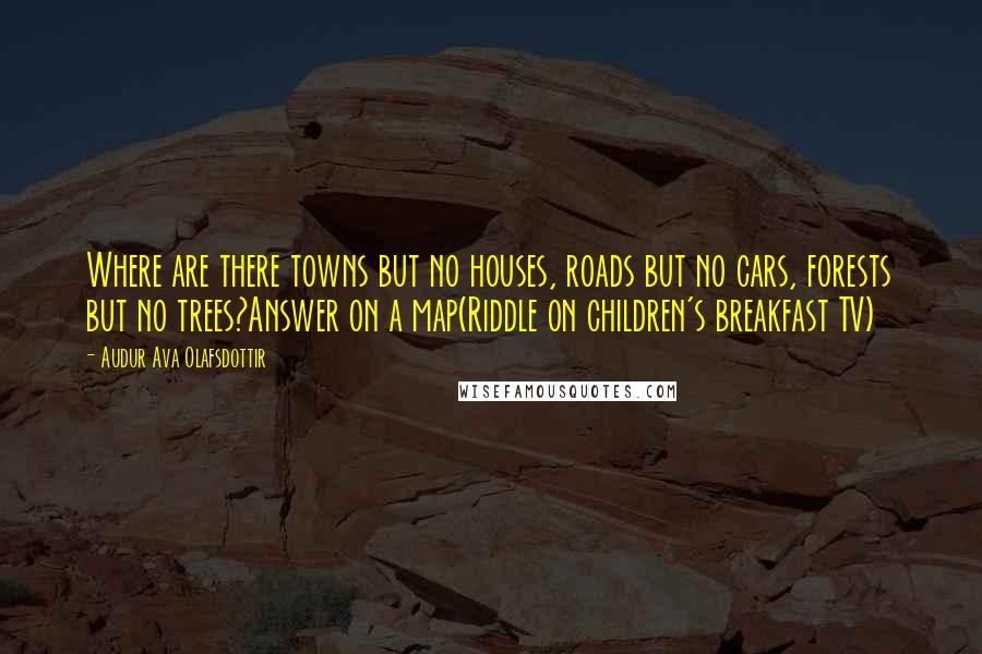 Audur Ava Olafsdottir Quotes: Where are there towns but no houses, roads but no cars, forests but no trees?Answer on a map(Riddle on children's breakfast TV)