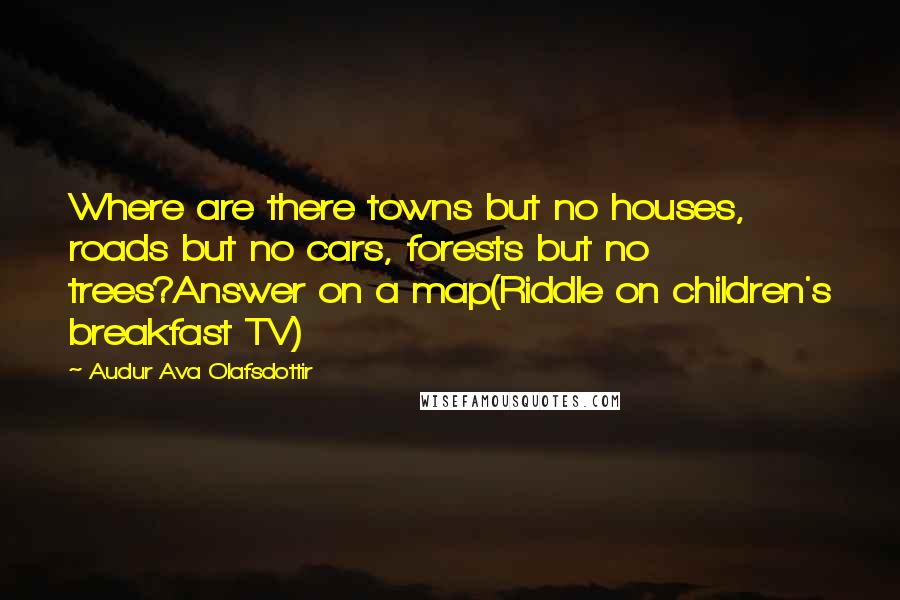 Audur Ava Olafsdottir Quotes: Where are there towns but no houses, roads but no cars, forests but no trees?Answer on a map(Riddle on children's breakfast TV)