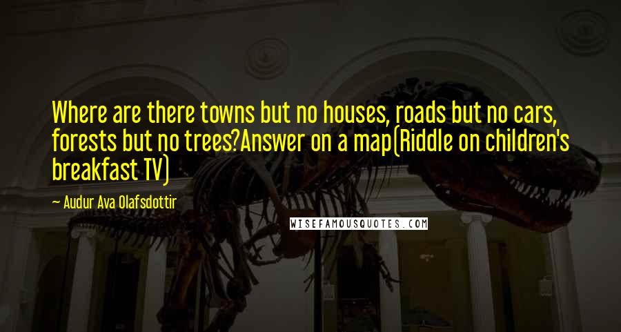 Audur Ava Olafsdottir Quotes: Where are there towns but no houses, roads but no cars, forests but no trees?Answer on a map(Riddle on children's breakfast TV)