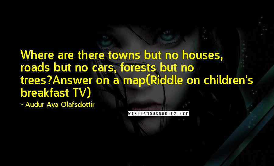 Audur Ava Olafsdottir Quotes: Where are there towns but no houses, roads but no cars, forests but no trees?Answer on a map(Riddle on children's breakfast TV)