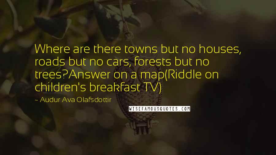 Audur Ava Olafsdottir Quotes: Where are there towns but no houses, roads but no cars, forests but no trees?Answer on a map(Riddle on children's breakfast TV)