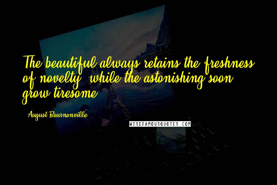 August Bournonville Quotes: The beautiful always retains the freshness of novelty, while the astonishing soon grow tiresome.