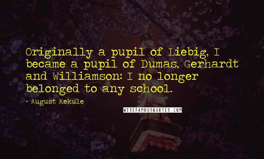 August Kekule Quotes: Originally a pupil of Liebig, I became a pupil of Dumas, Gerhardt and Williamson: I no longer belonged to any school.