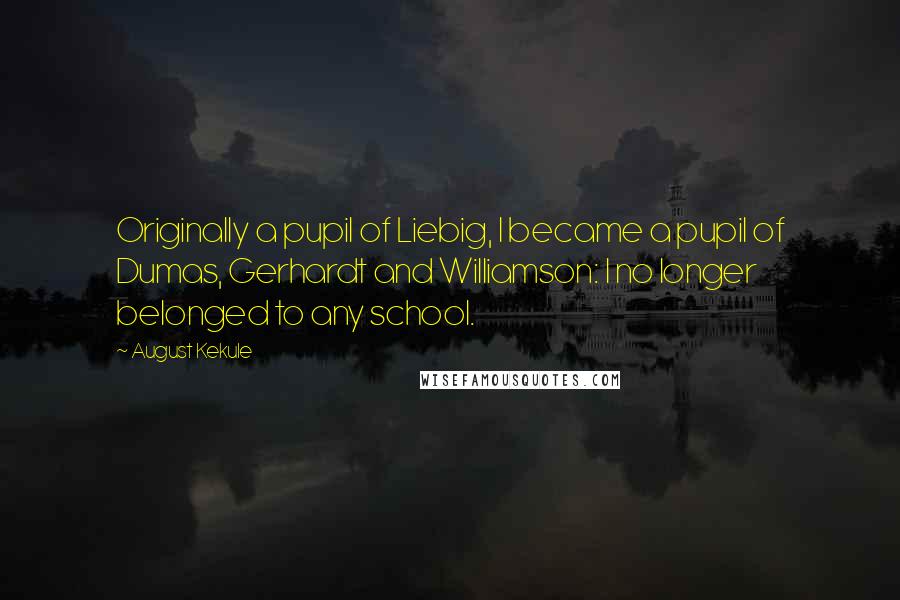 August Kekule Quotes: Originally a pupil of Liebig, I became a pupil of Dumas, Gerhardt and Williamson: I no longer belonged to any school.