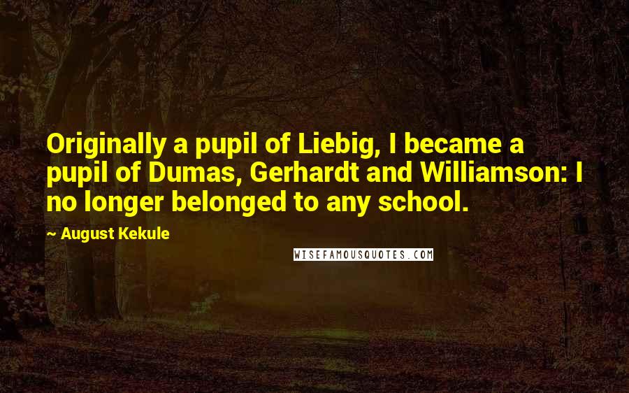 August Kekule Quotes: Originally a pupil of Liebig, I became a pupil of Dumas, Gerhardt and Williamson: I no longer belonged to any school.