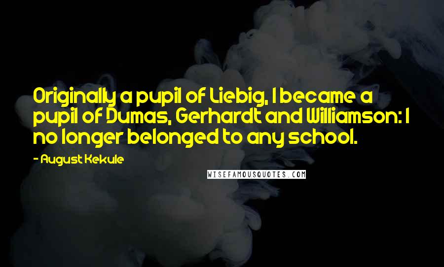 August Kekule Quotes: Originally a pupil of Liebig, I became a pupil of Dumas, Gerhardt and Williamson: I no longer belonged to any school.