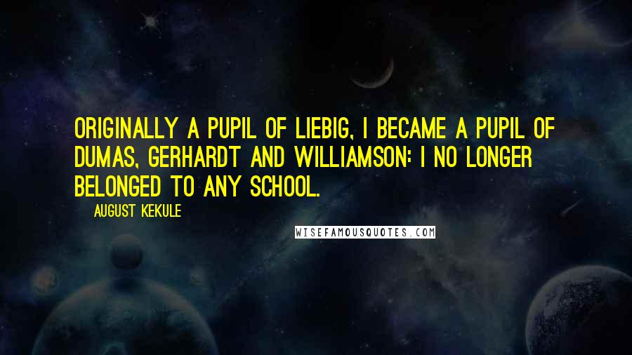 August Kekule Quotes: Originally a pupil of Liebig, I became a pupil of Dumas, Gerhardt and Williamson: I no longer belonged to any school.