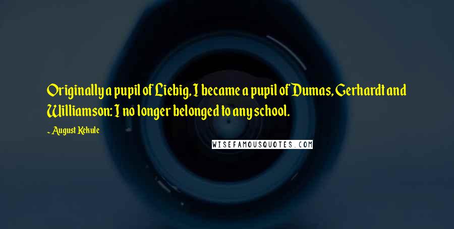 August Kekule Quotes: Originally a pupil of Liebig, I became a pupil of Dumas, Gerhardt and Williamson: I no longer belonged to any school.