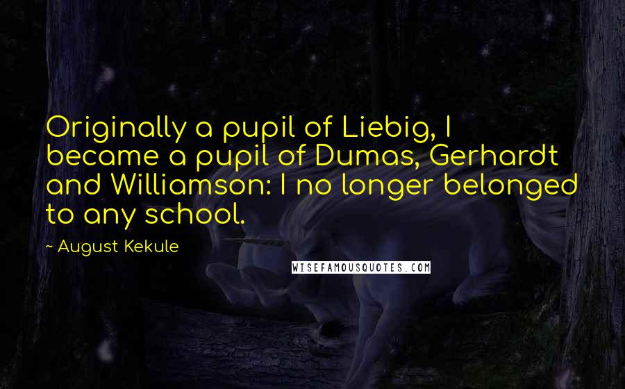 August Kekule Quotes: Originally a pupil of Liebig, I became a pupil of Dumas, Gerhardt and Williamson: I no longer belonged to any school.