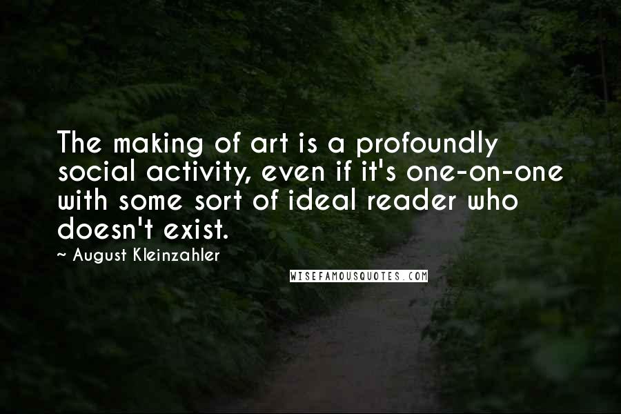 August Kleinzahler Quotes: The making of art is a profoundly social activity, even if it's one-on-one with some sort of ideal reader who doesn't exist.