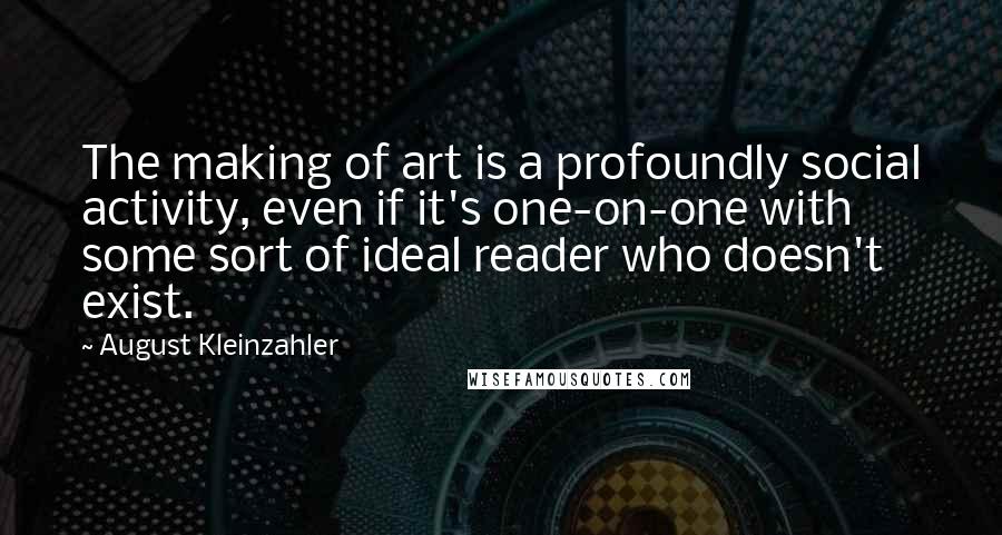 August Kleinzahler Quotes: The making of art is a profoundly social activity, even if it's one-on-one with some sort of ideal reader who doesn't exist.