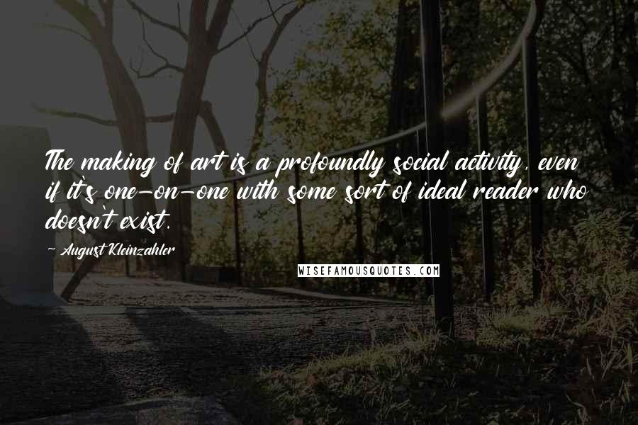 August Kleinzahler Quotes: The making of art is a profoundly social activity, even if it's one-on-one with some sort of ideal reader who doesn't exist.